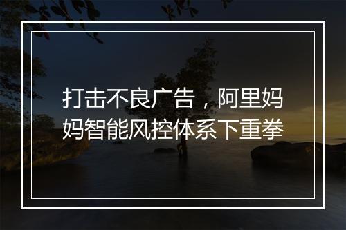 打击不良广告，阿里妈妈智能风控体系下重拳