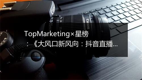 TopMarketing×星榜：《大风口新风向：抖音直播电商差异化及潜力研究》