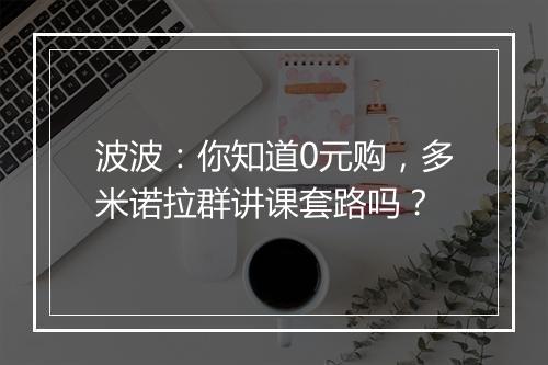 波波：你知道0元购，多米诺拉群讲课套路吗？