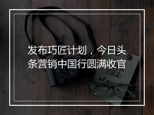发布巧匠计划，今日头条营销中国行圆满收官