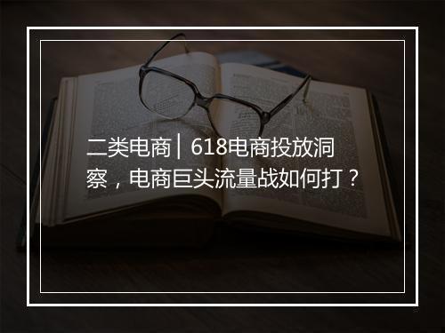 二类电商 ▏618电商投放洞察，电商巨头流量战如何打？