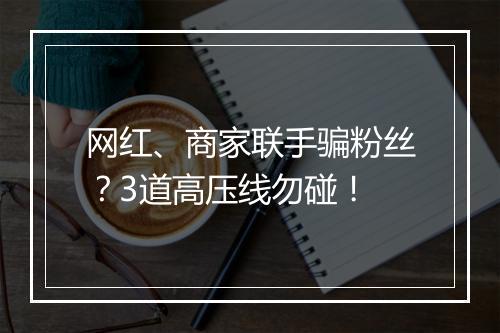 网红、商家联手骗粉丝？3道高压线勿碰！