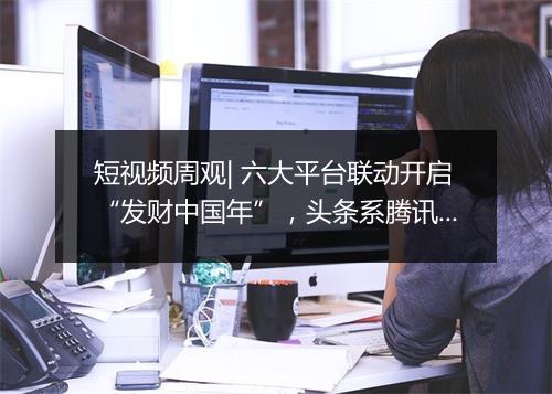 短视频周观| 六大平台联动开启“发财中国年”，头条系腾讯系破冰合作，小红书品牌号升级