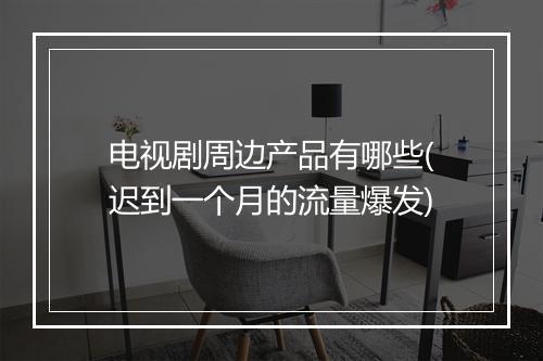 电视剧周边产品有哪些(迟到一个月的流量爆发)