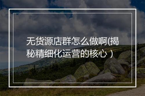 无货源店群怎么做啊(揭秘精细化运营的核心）