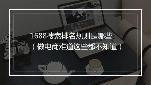 1688搜索排名规则是哪些（做电商难道这些都不知道）