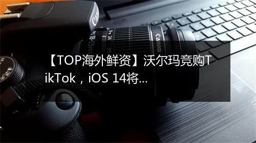 【TOP海外鲜资】沃尔玛竞购TikTok，iOS 14将使Facebook广告业务损失逾​半