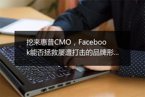 挖来惠普CMO，Facebook能否拯救屡遭打击的品牌形象？