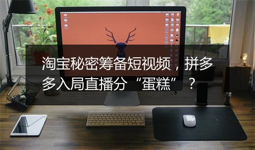 淘宝秘密筹备短视频，拼多多入局直播分“蛋糕”？