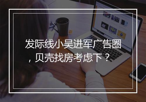发际线小吴进军广告圈，贝壳找房考虑下？