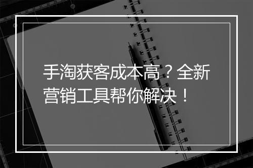手淘获客成本高？全新营销工具帮你解决！