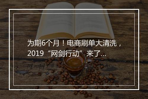 为期6个月！电商刷单大清洗，2019“网剑行动”来了…