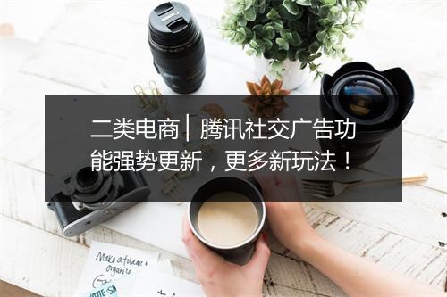 二类电商 ▏腾讯社交广告功能强势更新，更多新玩法！