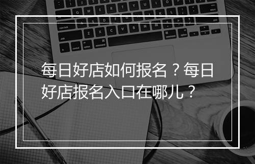 每日好店如何报名？每日好店报名入口在哪儿？