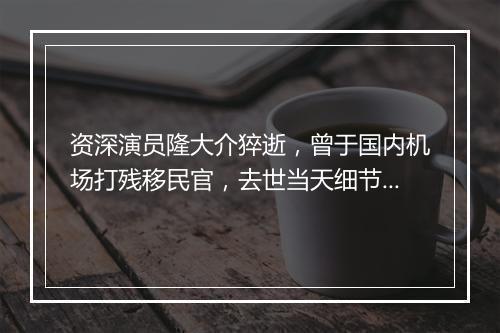 资深演员隆大介猝逝，曾于国内机场打残移民官，去世当天细节曝光