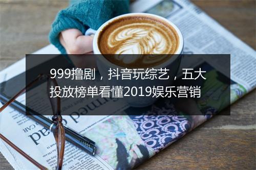 999撸剧，抖音玩综艺，五大投放榜单看懂2019娱乐营销