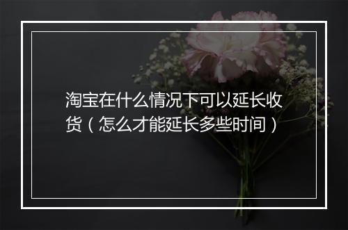 淘宝在什么情况下可以延长收货（怎么才能延长多些时间）