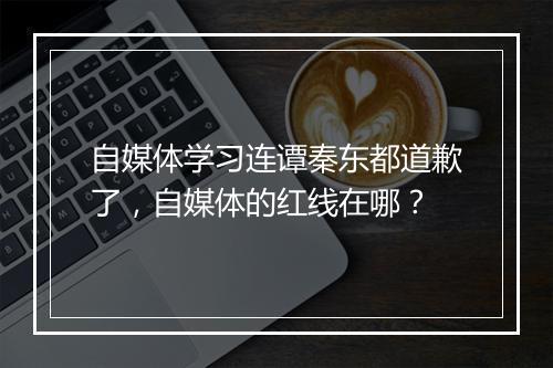 自媒体学习连谭秦东都道歉了，自媒体的红线在哪？