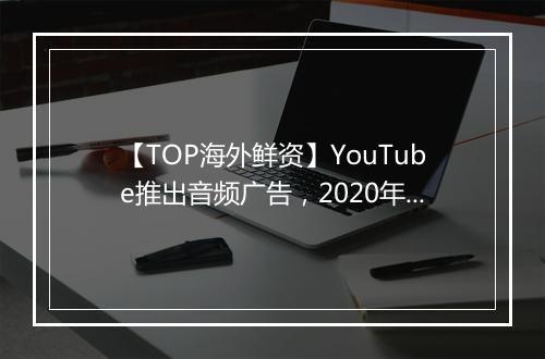【TOP海外鲜资】YouTube推出音频广告，2020年美国广告流量欺诈报告