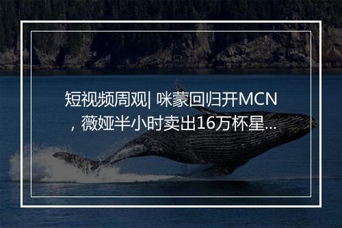 短视频周观| 咪蒙回归开MCN，薇娅半小时卖出16万杯星巴克，头条系持续发布新战略