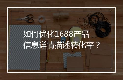 如何优化1688产品信息详情描述转化率？