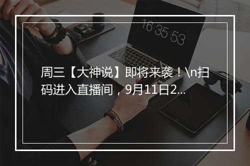 周三【大神说】即将来袭！\n扫码进入直播间，9月11日20:50准时开播！