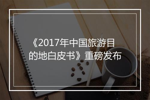 《2017年中国旅游目的地白皮书》重磅发布