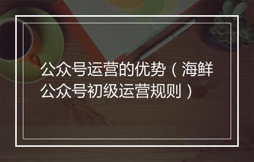公众号运营的优势（海鲜公众号初级运营规则）
