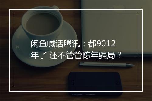 闲鱼喊话腾讯：都9012年了 还不管管陈年骗局？
