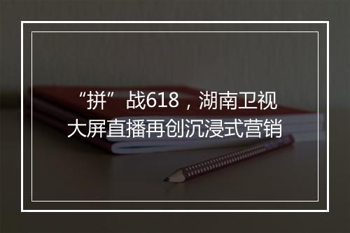 “拼”战618，湖南卫视大屏直播再创沉浸式营销