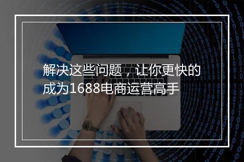 解决这些问题，让你更快的成为1688电商运营高手