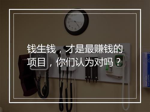 钱生钱，才是最赚钱的项目，你们认为对吗？