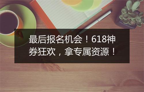最后报名机会！618神券狂欢，拿专属资源！