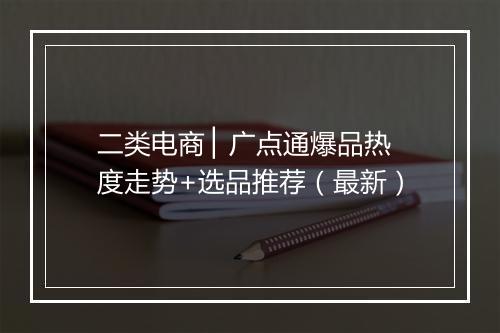 二类电商 ▏广点通爆品热度走势+选品推荐（最新）