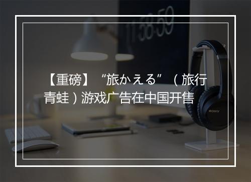 【重磅】“旅かえる”（旅行青蛙）游戏广告在中国开售