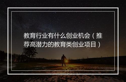 教育行业有什么创业机会（推荐高潜力的教育类创业项目）