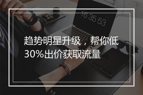 趋势明星升级，帮你低30%出价获取流量