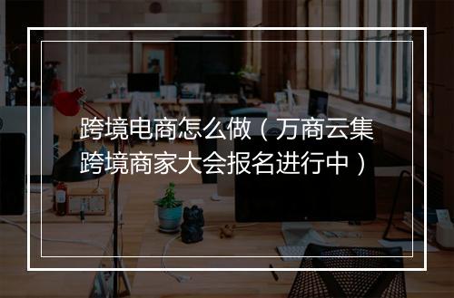 跨境电商怎么做（万商云集跨境商家大会报名进行中）