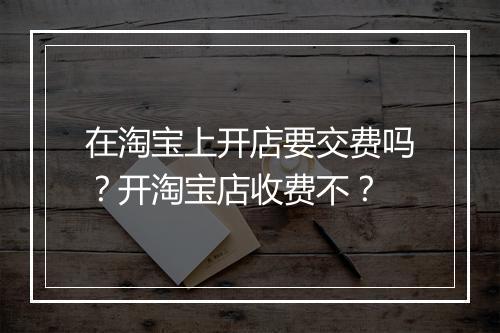 在淘宝上开店要交费吗？开淘宝店收费不？