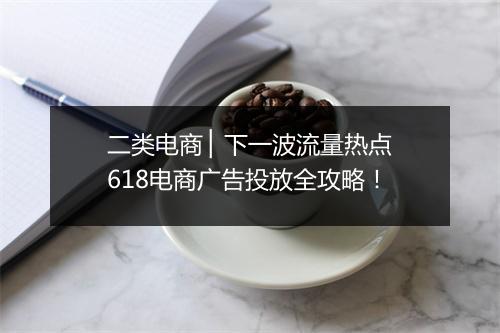 二类电商 ▏下一波流量热点618电商广告投放全攻略！
