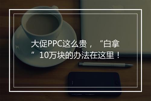 大促PPC这么贵，“白拿”10万块的办法在这里！