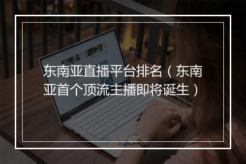 东南亚直播平台排名（东南亚首个顶流主播即将诞生）