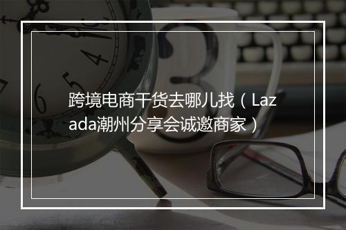 跨境电商干货去哪儿找（Lazada潮州分享会诚邀商家）