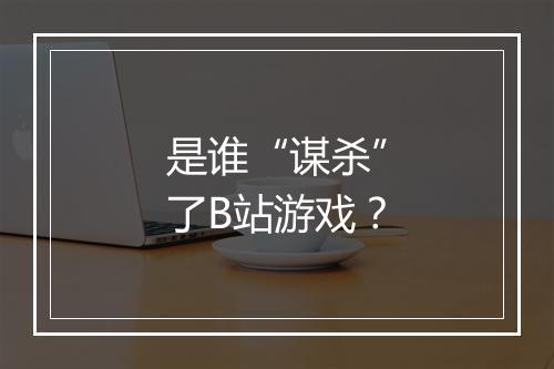 是谁“谋杀”了B站游戏？