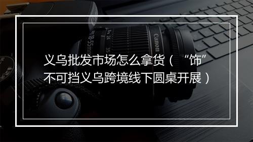 义乌批发市场怎么拿货（“饰”不可挡义乌跨境线下圆桌开展）