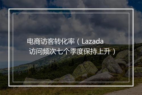 电商访客转化率（Lazada 访问频次七个季度保持上升）
