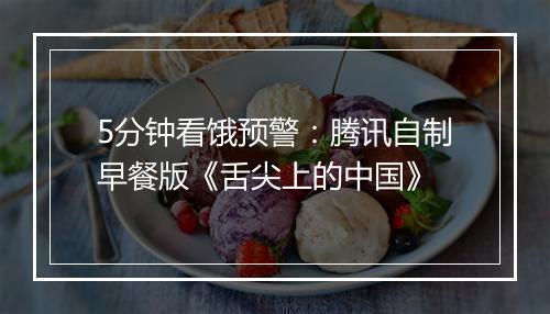 5分钟看饿预警：腾讯自制早餐版《舌尖上的中国》