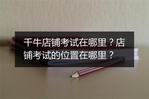 千牛店铺考试在哪里？店铺考试的位置在哪里？