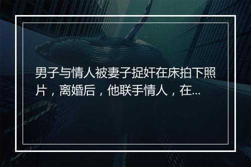 男子与情人被妻子捉奸在床拍下照片，离婚后，他联手情人，在车内强拍前妻裸照