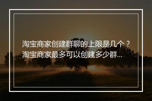 淘宝商家创建群聊的上限是几个？淘宝商家最多可以创建多少群聊？